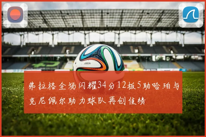 弗拉格全场闪耀34分12板5助哈珀与克尼佩尔助力球队再创佳绩