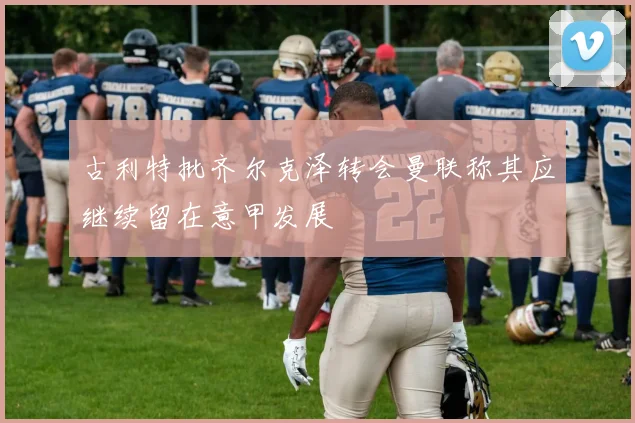 古利特批齐尔克泽转会曼联称其应继续留在意甲发展