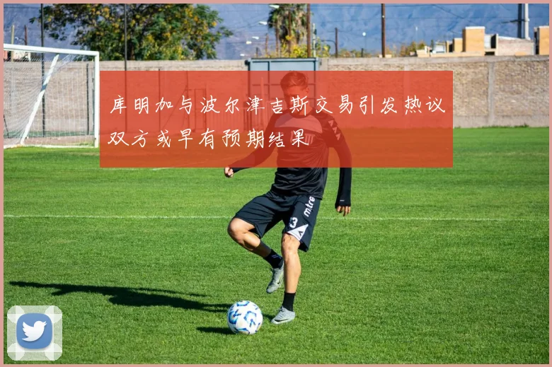 库明加与波尔津吉斯交易引发热议双方或早有预期结果