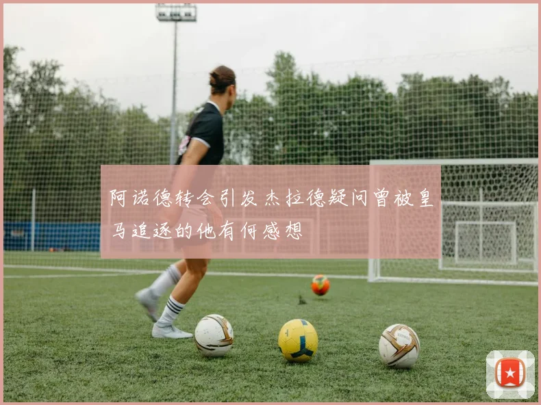 阿诺德转会引发杰拉德疑问曾被皇马追逐的他有何感想