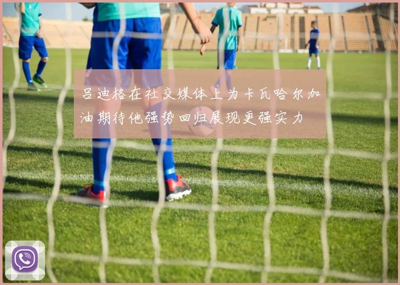 吕迪格在社交媒体上为卡瓦哈尔加油期待他强势回归展现更强实力
