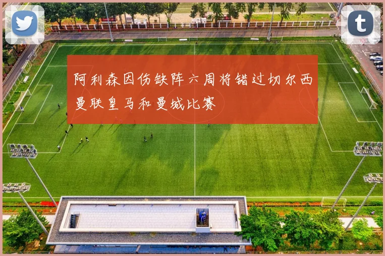 阿利森因伤缺阵六周将错过切尔西曼联皇马和曼城比赛