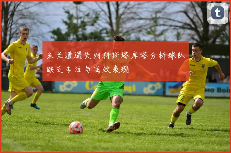 米兰遭遇失利科斯塔库塔分析球队缺乏专注与高效表现