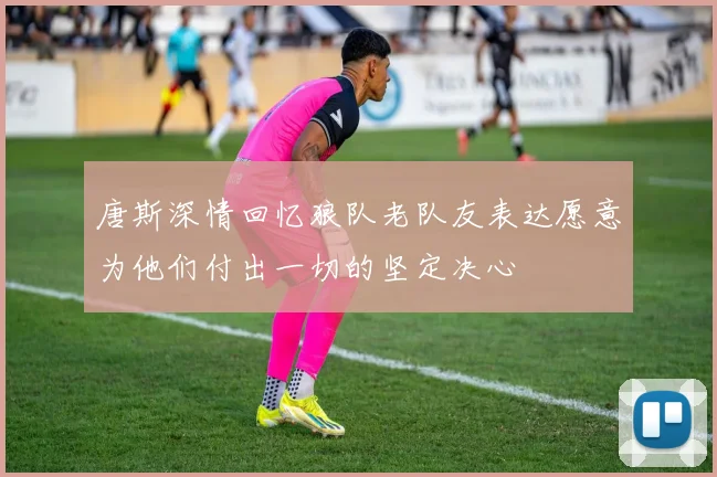 唐斯深情回忆狼队老队友表达愿意为他们付出一切的坚定决心