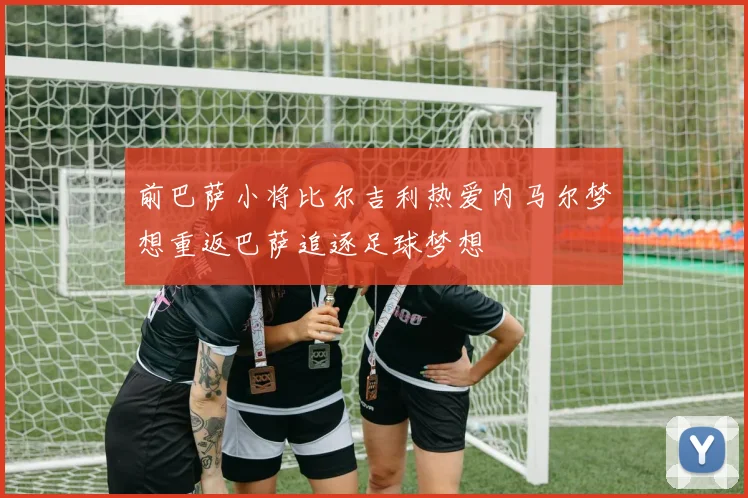 前巴萨小将比尔吉利热爱内马尔梦想重返巴萨追逐足球梦想