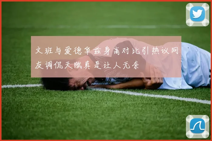 文班与爱德华兹身高对比引热议网友调侃天赋真是让人无奈