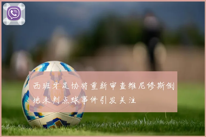 西班牙足协将重新审查维尼修斯倒地未判点球事件引发关注