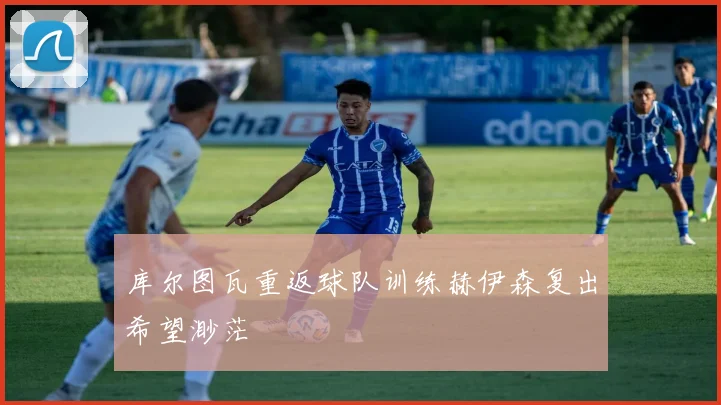库尔图瓦重返球队训练赫伊森复出希望渺茫
