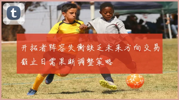 开拓者阵容失衡缺乏未来方向交易截止日需果断调整策略