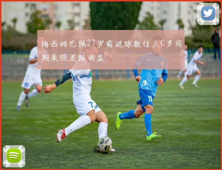 梅西姆巴佩27岁前进球数惊人C罗同期表现差距明显