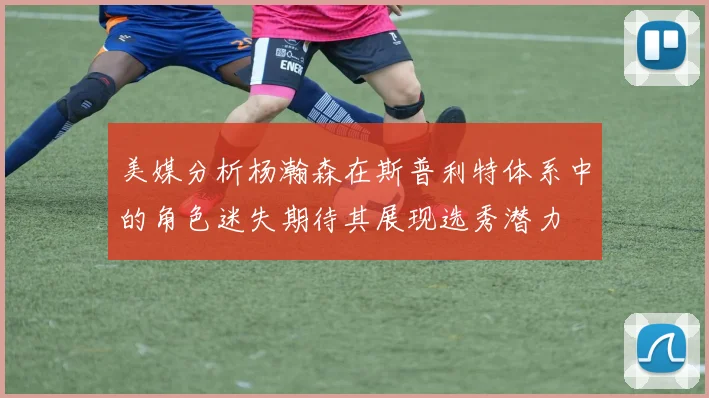 美媒分析杨瀚森在斯普利特体系中的角色迷失期待其展现选秀潜力