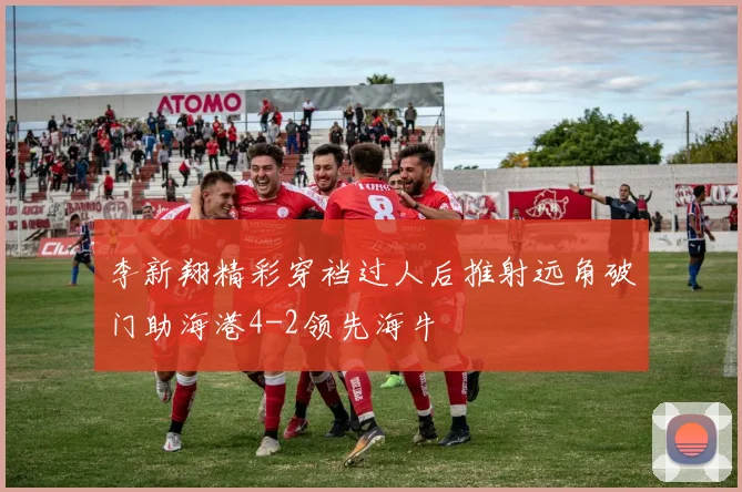 李新翔精彩穿裆过人后推射远角破门助海港4-2领先海牛