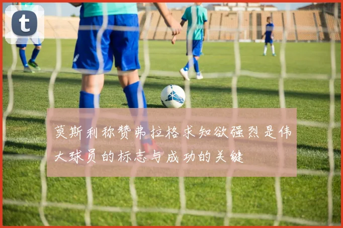 莫斯利称赞弗拉格求知欲强烈是伟大球员的标志与成功的关键