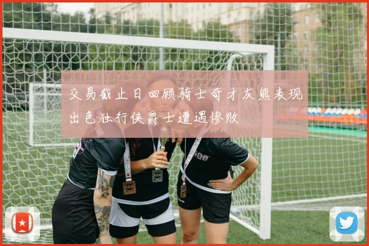 交易截止日回顾骑士奇才灰熊表现出色独行侠爵士遭遇惨败
