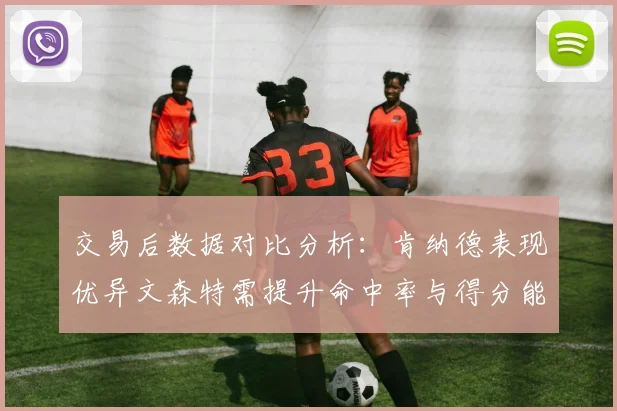 交易后数据对比分析：肯纳德表现优异文森特需提升命中率与得分能力