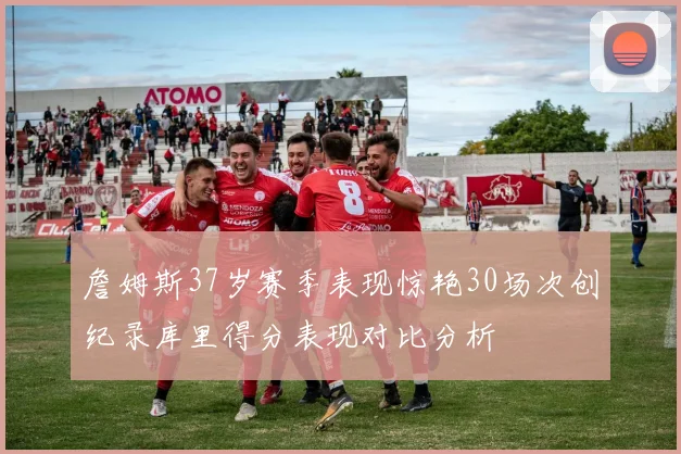 詹姆斯37岁赛季表现惊艳30场次创纪录库里得分表现对比分析