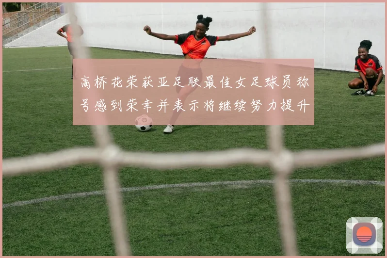 高桥花荣获亚足联最佳女足球员称号感到荣幸并表示将继续努力提升自己