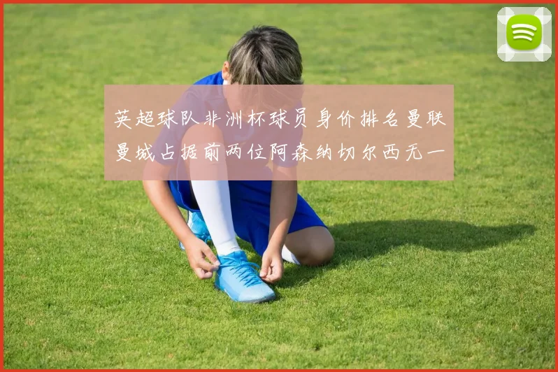 英超球队非洲杯球员身价排名曼联曼城占据前两位阿森纳切尔西无一参赛