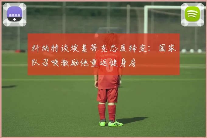 科纳特谈埃基蒂克态度转变：国家队召唤激励他重返健身房