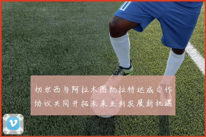 切尔西与阿拉木图凯拉特达成合作协议共同开拓未来互利发展新机遇