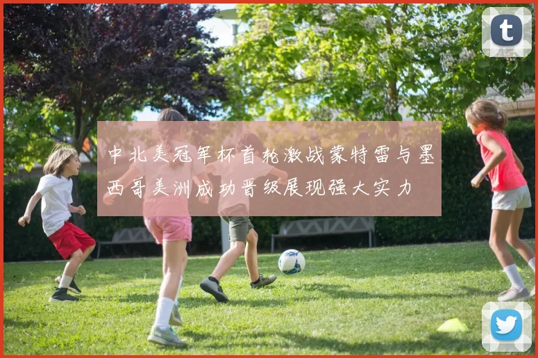 中北美冠军杯首轮激战蒙特雷与墨西哥美洲成功晋级展现强大实力