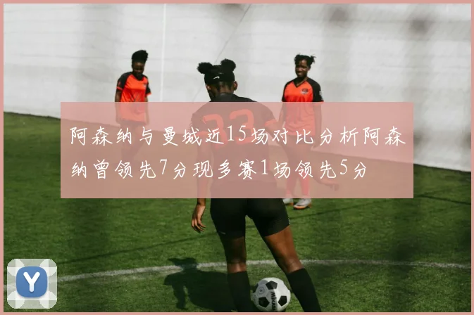 阿森纳与曼城近15场对比分析阿森纳曾领先7分现多赛1场领先5分