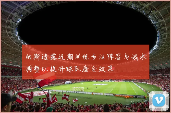 纳斯透露近期训练专注阵容与战术调整以提升球队磨合效果