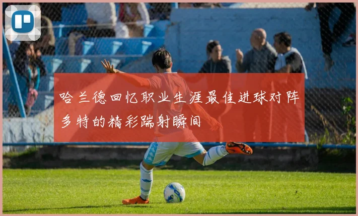 哈兰德回忆职业生涯最佳进球对阵多特的精彩踹射瞬间