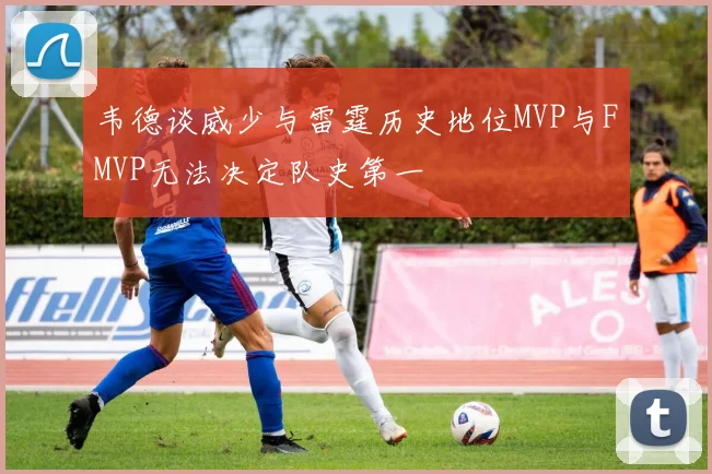 韦德谈威少与雷霆历史地位MVP与FMVP无法决定队史第一