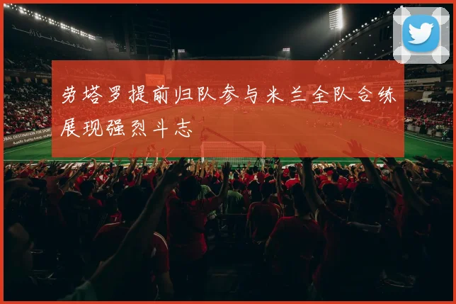 劳塔罗提前归队参与米兰全队合练展现强烈斗志