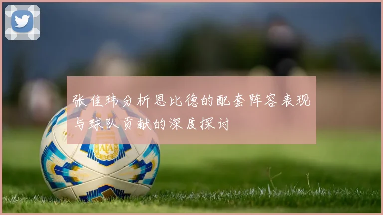 张佳玮分析恩比德的配套阵容表现与球队贡献的深度探讨