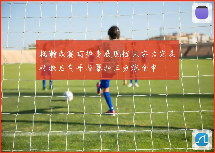 杨瀚森赛前热身展现惊人实力完美对抗后勾手与暴扣三分球全中