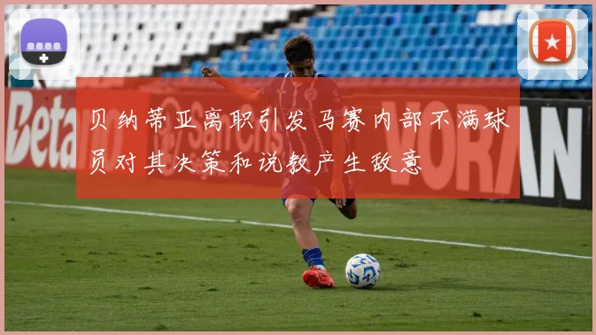 贝纳蒂亚离职引发马赛内部不满球员对其决策和说教产生敌意