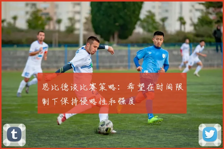 恩比德谈比赛策略：希望在时间限制下保持侵略性和强度