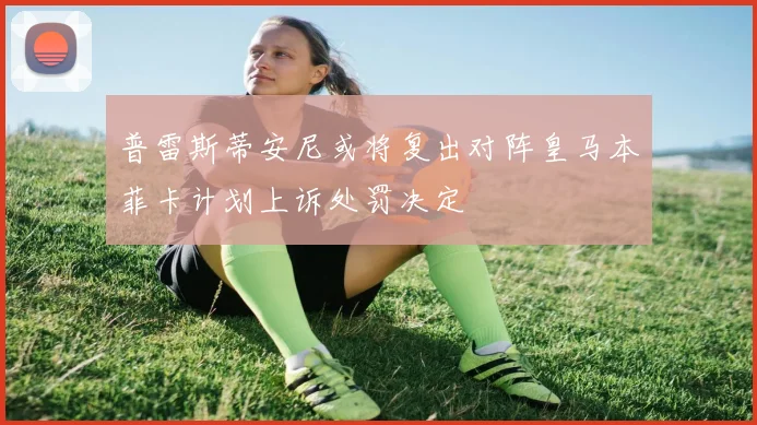 普雷斯蒂安尼或将复出对阵皇马本菲卡计划上诉处罚决定