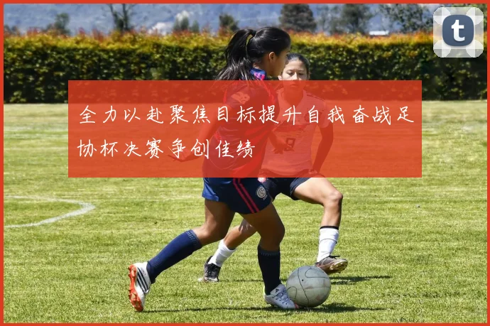 全力以赴聚焦目标提升自我奋战足协杯决赛争创佳绩